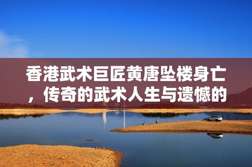 香港武术巨匠黄唐坠楼身亡，传奇的武术人生与遗憾的告别