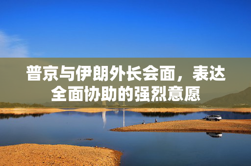 普京与伊朗外长会面，表达全面协助的强烈意愿