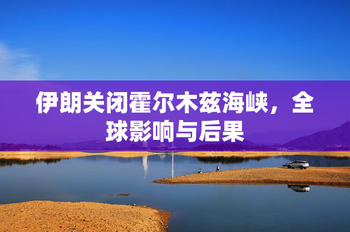 伊朗关闭霍尔木兹海峡，全球影响与后果