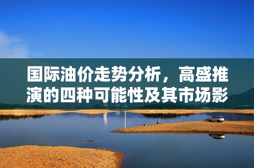 国际油价走势分析，高盛推演的四种可能性及其市场影响