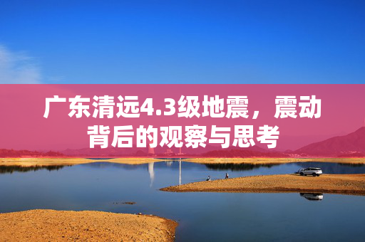 广东清远4.3级地震，震动背后的观察与思考