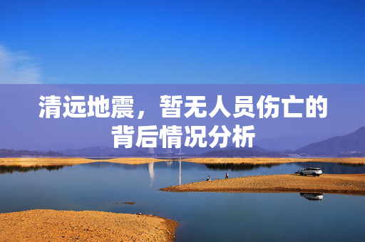 清远地震，暂无人员伤亡的背后情况分析