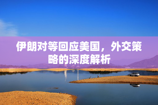 伊朗对等回应美国，外交策略的深度解析