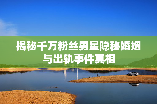 揭秘千万粉丝男星隐秘婚姻与出轨事件真相