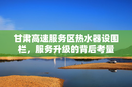 甘肃高速服务区热水器设围栏，服务升级的背后考量