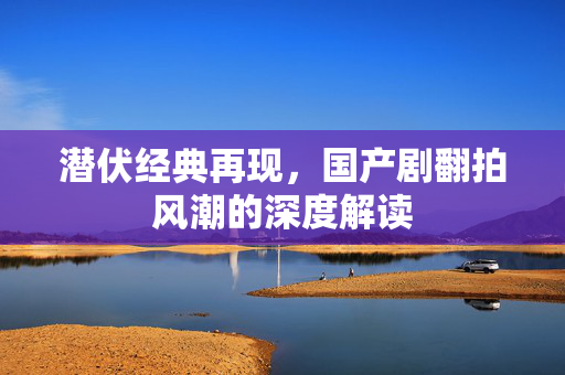 潜伏经典再现，国产剧翻拍风潮的深度解读