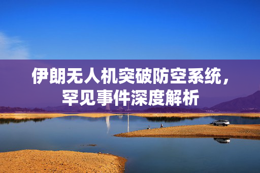 伊朗无人机突破防空系统，罕见事件深度解析