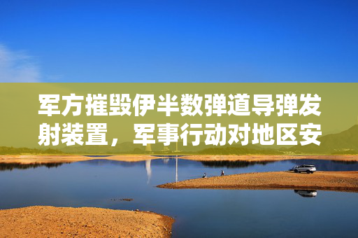 军方摧毁伊半数弹道导弹发射装置，军事行动对地区安全的深远影响