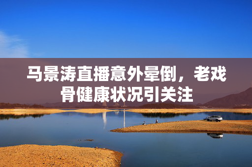 马景涛直播意外晕倒，老戏骨健康状况引关注