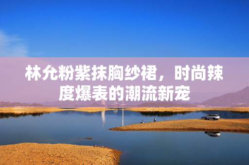 林允粉紫抹胸纱裙，时尚辣度爆表的潮流新宠