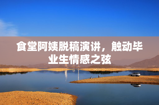 食堂阿姨脱稿演讲，触动毕业生情感之弦