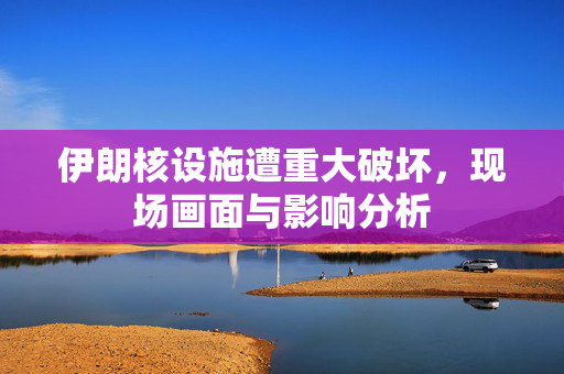 伊朗核设施遭重大破坏，现场画面与影响分析