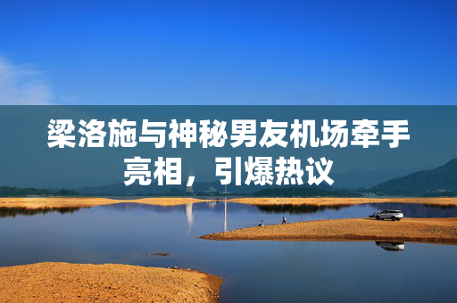 梁洛施与神秘男友机场牵手亮相，引爆热议