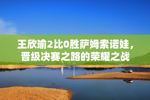 王欣瑜2比0胜萨姆索诺娃，晋级决赛之路的荣耀之战