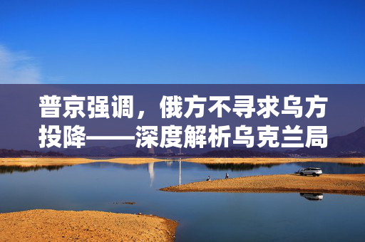 普京强调，俄方不寻求乌方投降——深度解析乌克兰局势的复杂走向