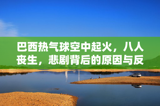 巴西热气球空中起火，八人丧生，悲剧背后的原因与反思
