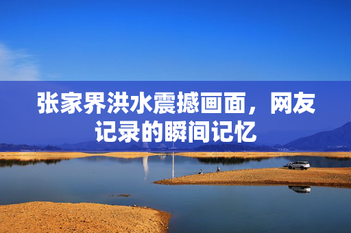 张家界洪水震撼画面，网友记录的瞬间记忆