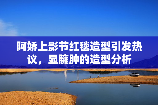 阿娇上影节红毯造型引发热议，显臃肿的造型分析