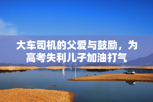 大车司机的父爱与鼓励，为高考失利儿子加油打气