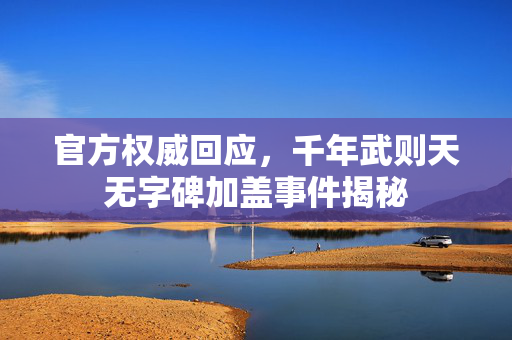 官方权威回应，千年武则天无字碑加盖事件揭秘