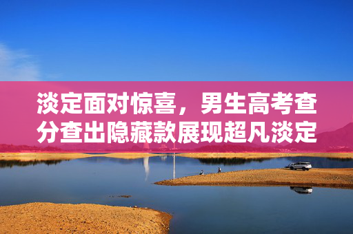 淡定面对惊喜，男生高考查分查出隐藏款展现超凡淡定