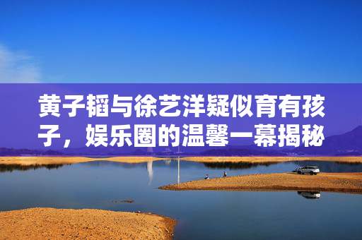 黄子韬与徐艺洋疑似育有孩子，娱乐圈的温馨一幕揭秘