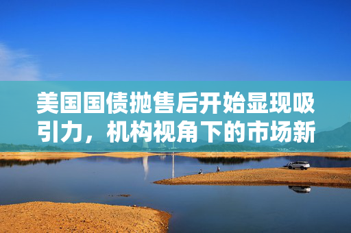 美国国债抛售后开始显现吸引力，机构视角下的市场新动向分析
