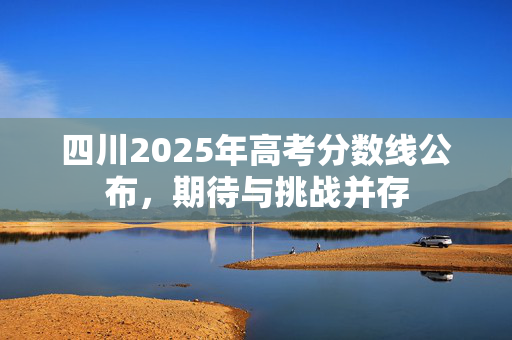 四川2025年高考分数线公布，期待与挑战并存