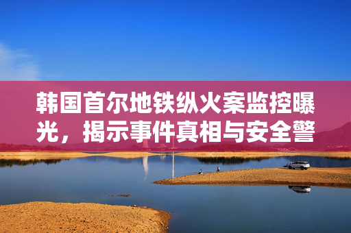 韩国首尔地铁纵火案监控曝光，揭示事件真相与安全警示