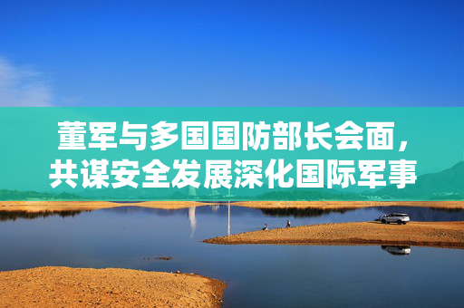 董军与多国国防部长会面，共谋安全发展深化国际军事合作