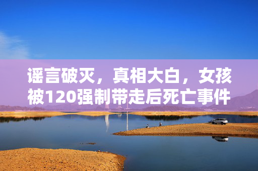 谣言破灭，真相大白，女孩被120强制带走后死亡事件解析
