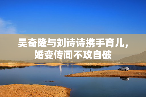 吴奇隆与刘诗诗携手育儿，婚变传闻不攻自破