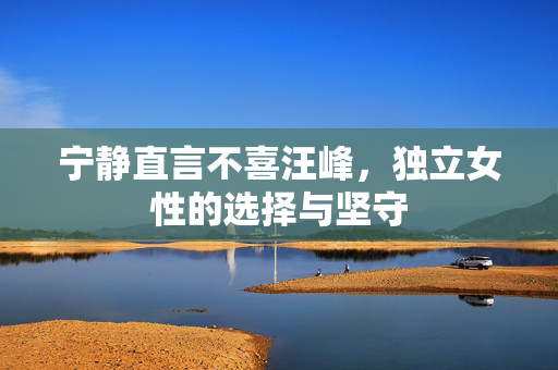 宁静直言不喜汪峰，独立女性的选择与坚守