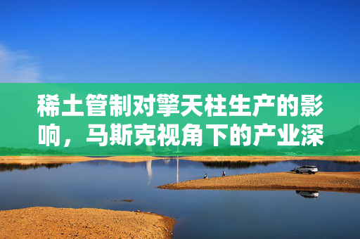 稀土管制对擎天柱生产的影响，马斯克视角下的产业深度思考