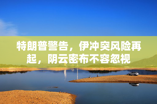 特朗普警告，伊冲突风险再起，阴云密布不容忽视