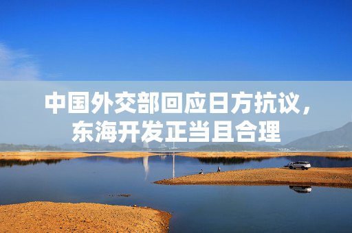 中国外交部回应日方抗议，东海开发正当且合理