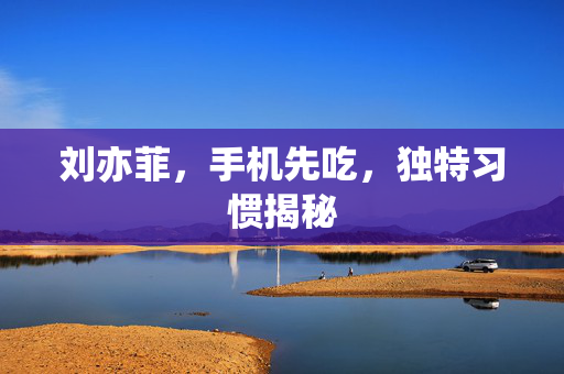 刘亦菲，手机先吃，独特习惯揭秘