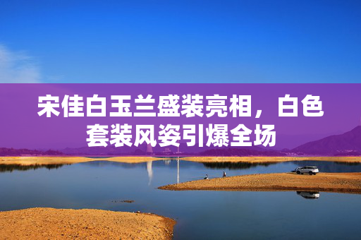 宋佳白玉兰盛装亮相，白色套装风姿引爆全场