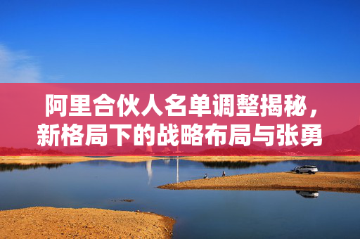阿里合伙人名单调整揭秘，新格局下的战略布局与张勇等9人的退出