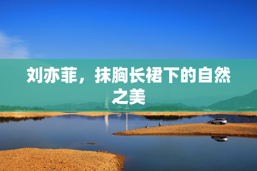 刘亦菲，抹胸长裙下的自然之美