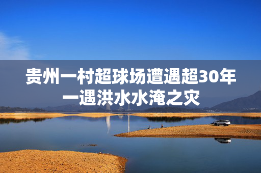 贵州一村超球场遭遇超30年一遇洪水水淹之灾