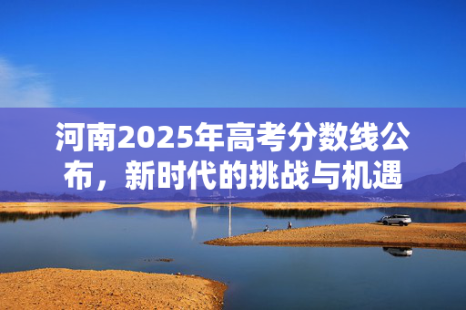河南2025年高考分数线公布，新时代的挑战与机遇