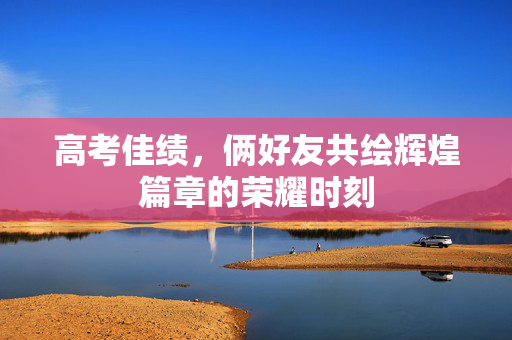 高考佳绩，俩好友共绘辉煌篇章的荣耀时刻
