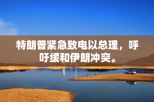 特朗普紧急致电以总理，呼吁缓和伊朗冲突。