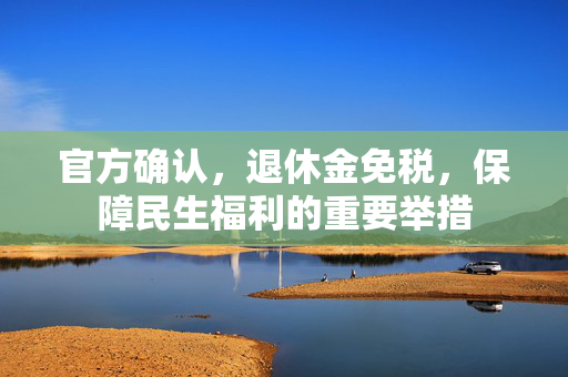 官方确认，退休金免税，保障民生福利的重要举措