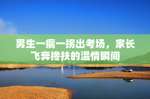 男生一瘸一拐出考场，家长飞奔搀扶的温情瞬间