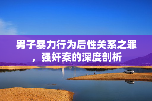 男子暴力行为后性关系之罪，强奸案的深度剖析