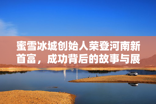 蜜雪冰城创始人荣登河南新首富，成功背后的故事与展望