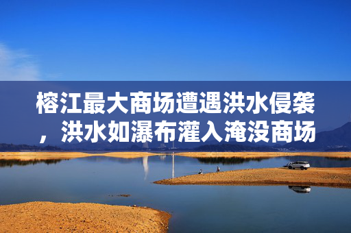 榕江最大商场遭遇洪水侵袭，洪水如瀑布灌入淹没商场