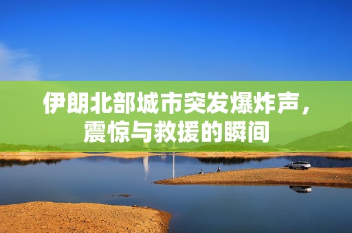 伊朗北部城市突发爆炸声，震惊与救援的瞬间